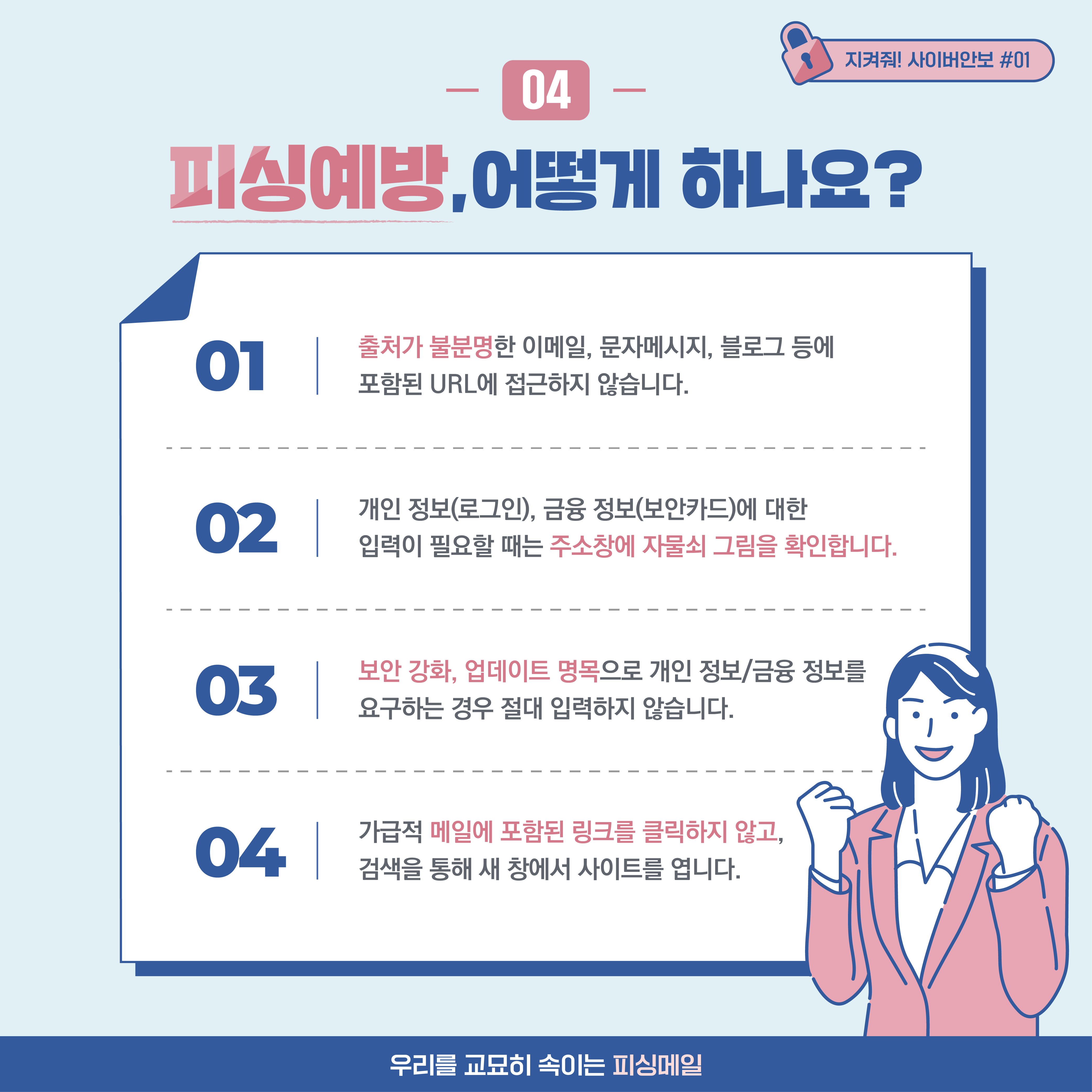 
04. 피싱예방, 어떻게 하나요? 1. 출처가 불분명한 이메일, 문자메시지, 블로그 등에 포함된 URL 정보에 접근하지 않습니다.
2. 개인 정보(로그인), 금융 정보(보안카드)에 대한 입력이 필요할 때는 주소창에 자물쇠 그림을 확인합니다.
3. 보안 강화, 업데이트 명목으로 개인 정보/금융 정보를 요구하는 경우 절대 입력하지 않습니다. 4. 가급적 메일에 포함된
링크를 클릭하지 않고, 검색을 통해 새 창에서 사이트를 엽니다.