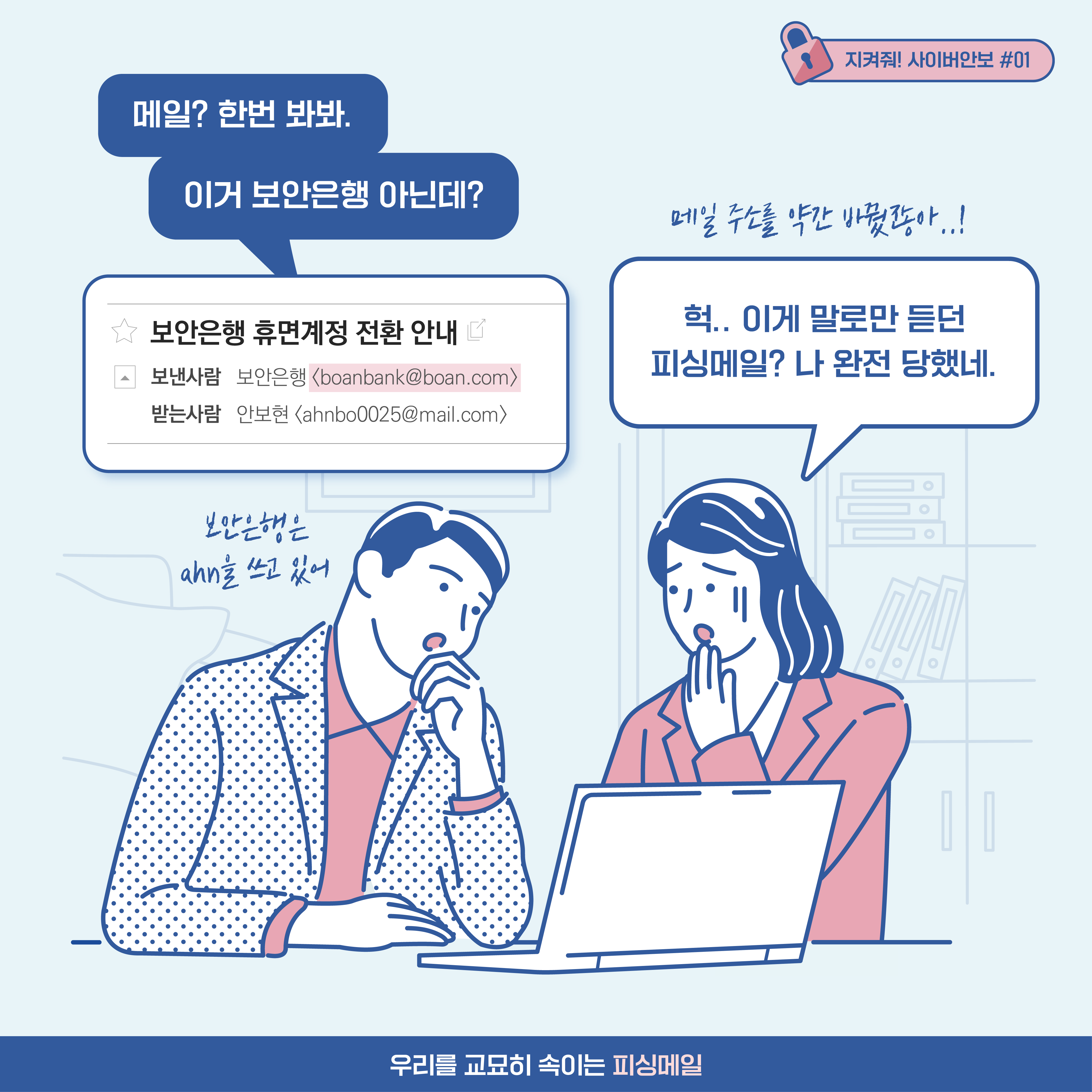 
남자: 메일? 한번 봐봐. 이거 보안은행 아닌데? [추임새] 보안은행은 ahn을 쓰고 있어
여자: 헉.. 이게 말로만 듣던 피싱메일? 나 완전 당했네. [추임새] 메일 주소를 약간 바꿨잖아..!