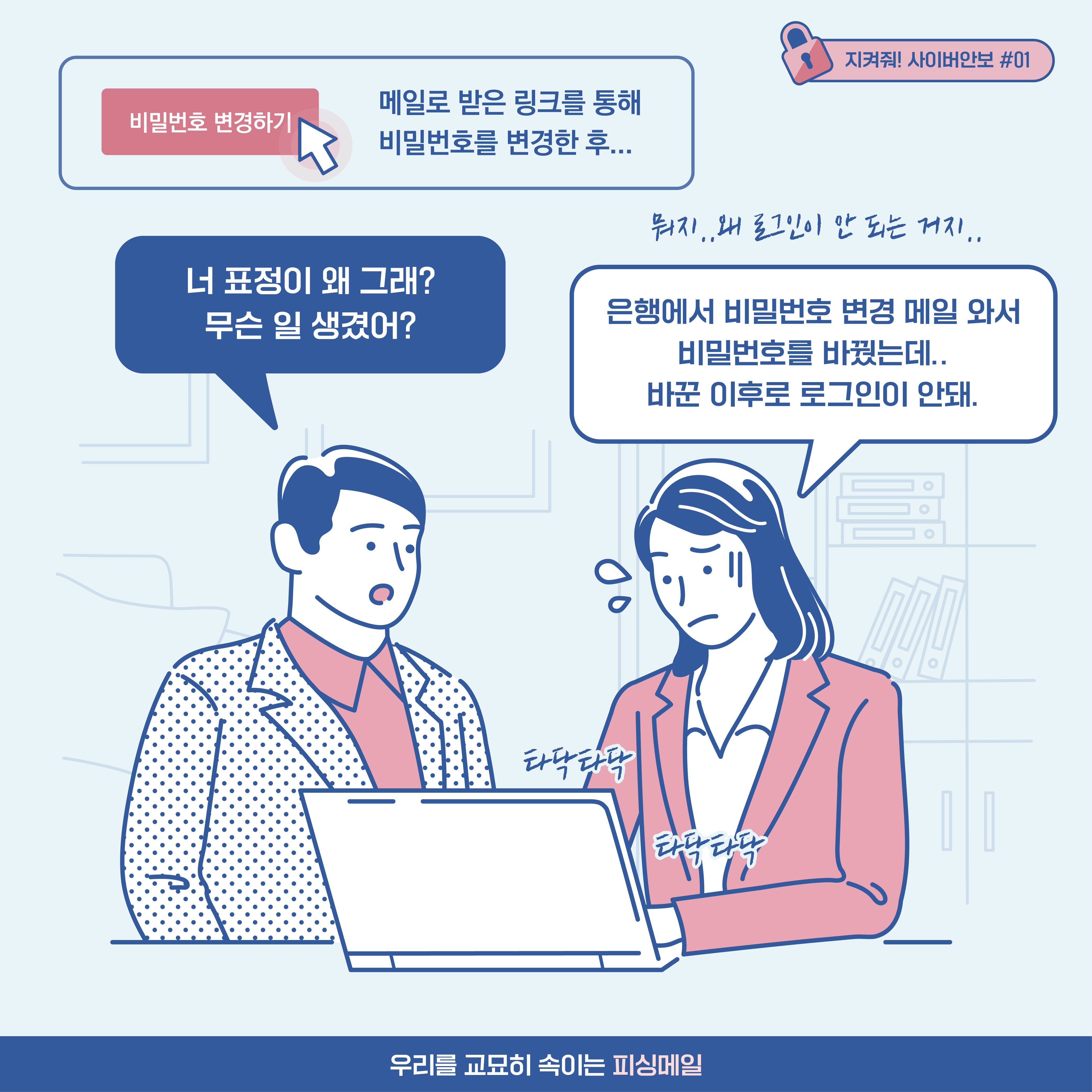 
메일로 받은 링크를 통해 비밀번호를 변경한 후... 남자: 너 표정이 왜 그래? 무슨 일 생겼어? 
여자: 은행에서 비밀번호 변경 메일 와서 비밀번호를 바꿨는데.. 바꾼 이후로 로그인이 안돼. [추임새] 뭐지.. 왜 로그인이 안 되는 거지.. 타닥타닥 타닥타닥