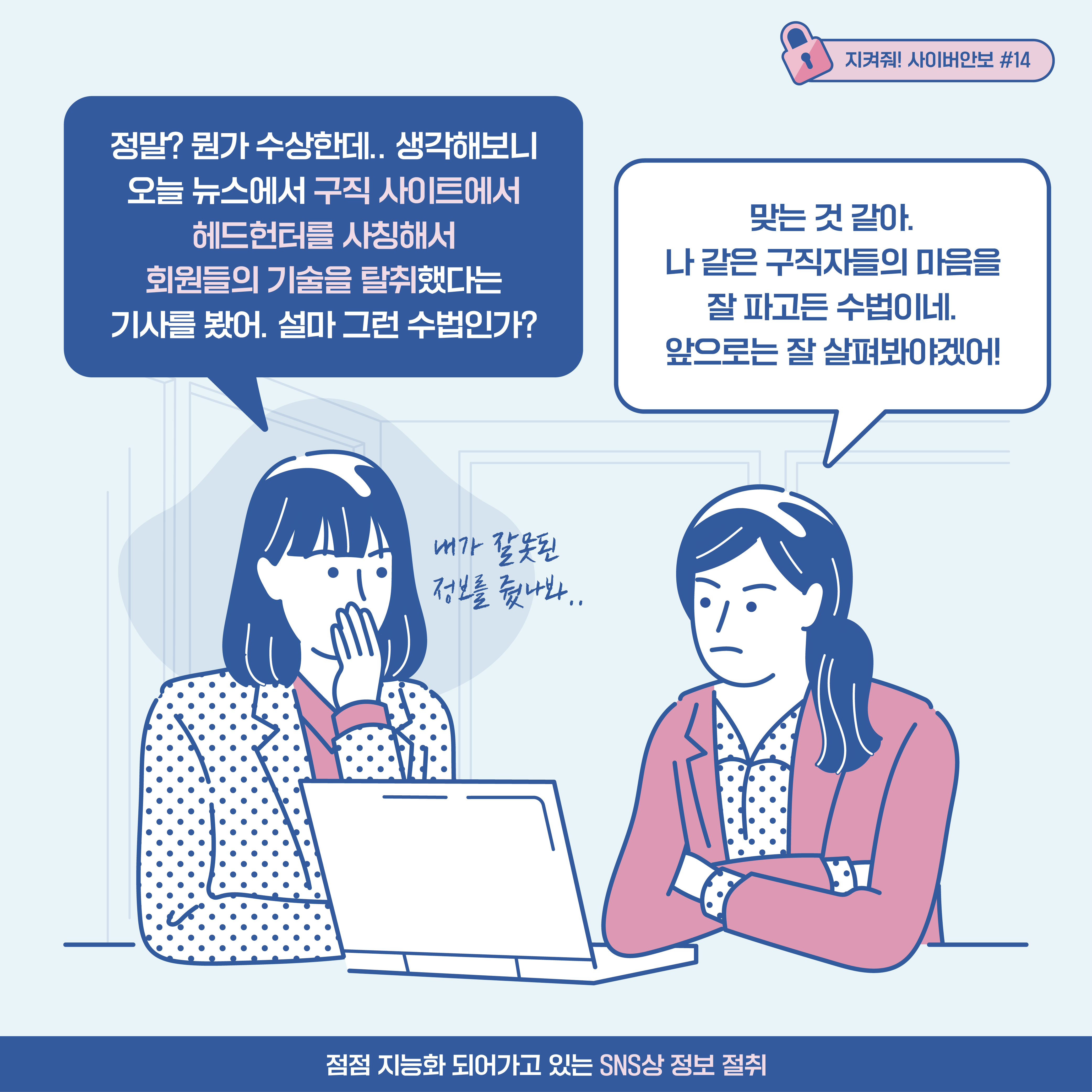 
A기업 기술 연구원1: 정말? 뭔가 수상한데.. 생각해보니 오늘 뉴스에서 구직 사이트에서 헤드헌터를 사칭해서 회원들의 기술을 탈취했다는
기사를 봤어. 설마 그런 수법인가? [추임새] 내가 잘못된 정보를 줬나봐.. A기업 기술 연구원2: 맞는 것 같아. 나 같은 구직자들의 마음을 잘 파고든 수법이네. 앞으로는 잘
살펴봐야겠어!