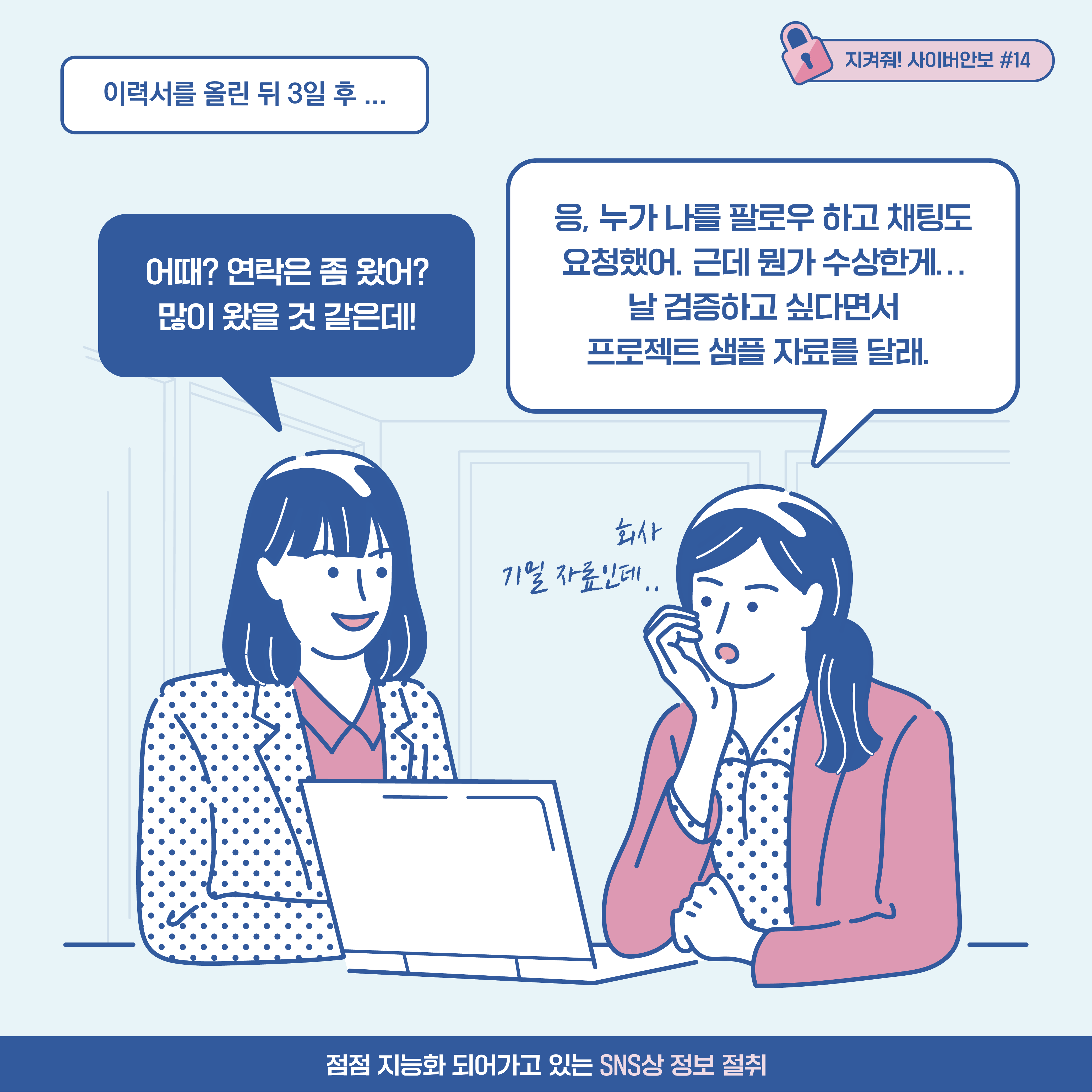 
[추임새] 이력서를 올린 뒤 3일 후... A기업 기술 연구원1: 어때? 연락은 좀 왔어? 많이 왔을 것 같은데! A기업 기술 연구원2: 응, 누가 나를 팔로우 하고 채팅도
요청했어. 근데 뭔가 수상한게... 날 검증하고 싶다면서 프로젝트 샘플 자료를 달래. [추임새] 회사 기밀자료인데..