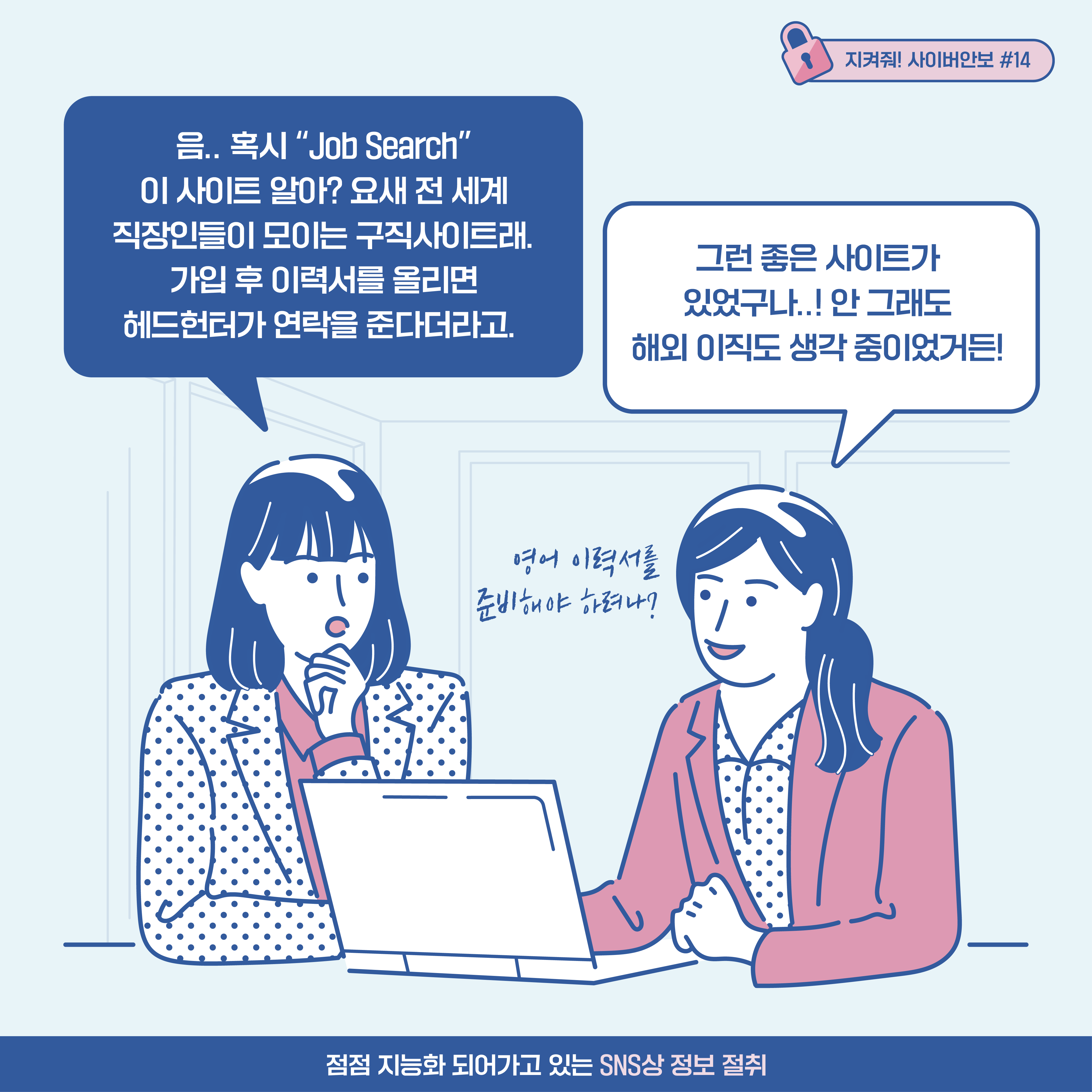 A기업 기술 연구원1: 음.. 혹시 job search 이 사이트 알아? 요새 전세계 직장인들이 모이는 구직사이트래. 가입 후 이력서를 올리면 헤드헌터가 연락을 준다더라고. a기업 기술 연구원2: 그런 좋은 사이트가 있었구나..! 안그래도 해외 이직도 생각 중이었거든! [추임새] 영어 준비해야 하려나?