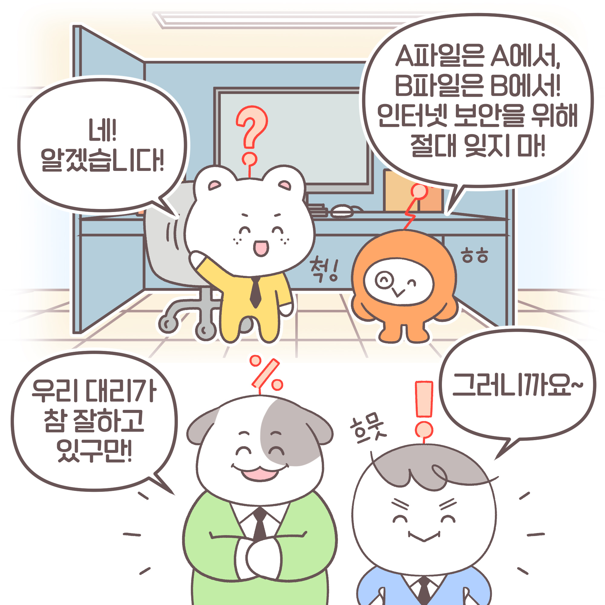 대리:[추임새] ㅎㅎ 파일은 A파일은 A에서, B파일은 B에서! 인터넷 보안을 위해 절대 잊지마! 신입: [추임새] 척! 네! 알겠습니다! 과장: 우리 대리가 참 잘하고 있구만! 팀장: [추임새] 흐뭇 그러니까요~