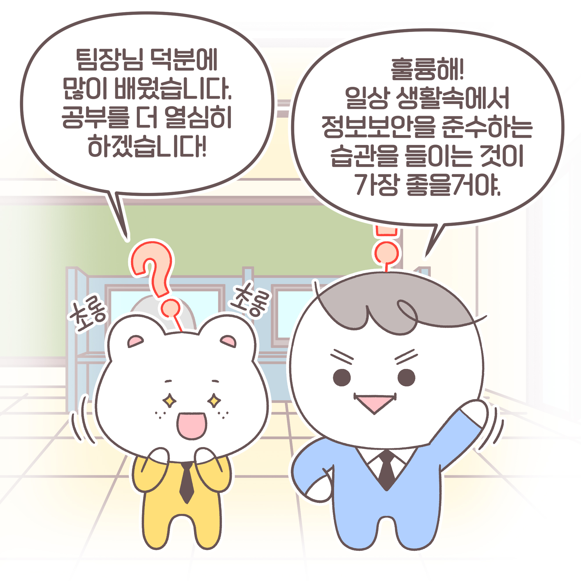 신입: 팀장님 덕분에 많이 배웠습니다. 공부를 더 열심히 하겠습니다! 신입:[추임새]초롱초롱
팀장: 훌륭해! 일상 생활속에서 정보보안을 준수하는 습관을 들이는 것이 가장 좋을거야.