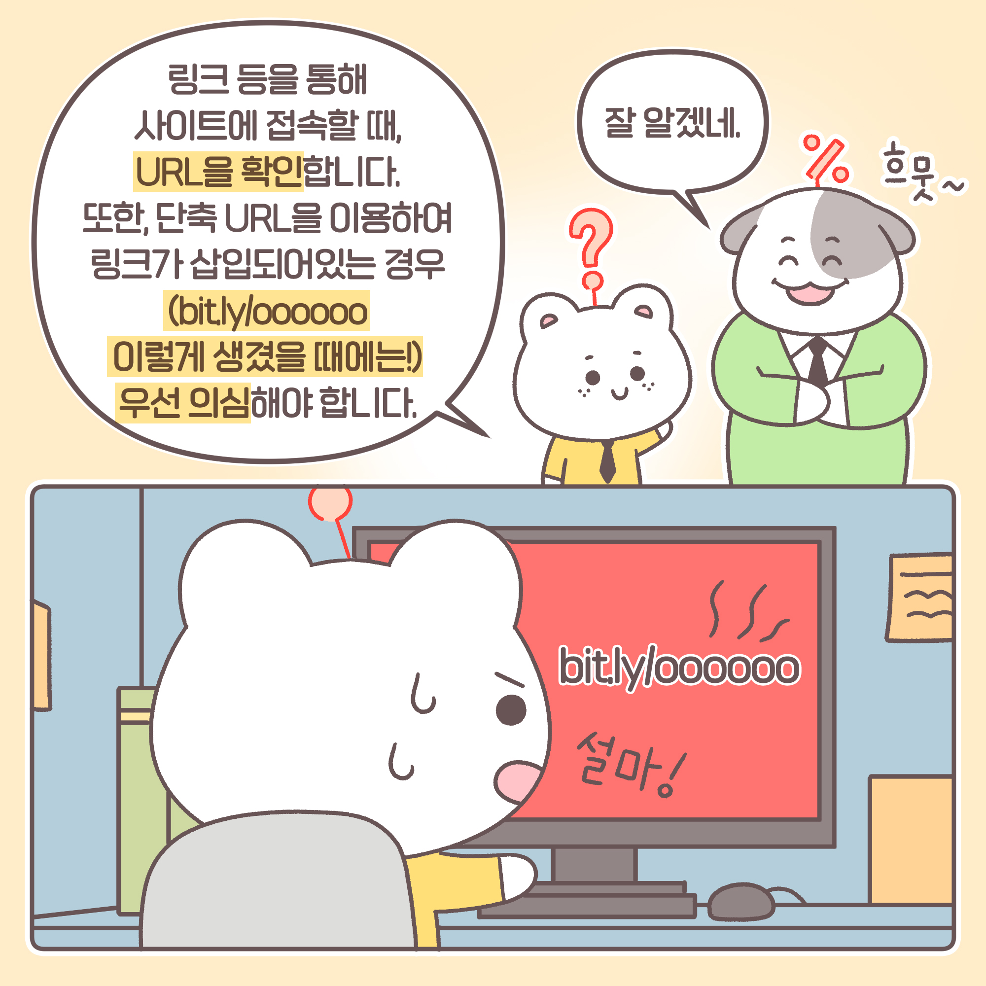 신입: 링크 등을 통해 사이트에 접속할 때 URL을 확인합니다. 또한, 단축 URL을 이용하여 링크가 삽입되어 있는 경우 (bit.ly/oooooo 이렇게 생겼을 때에는!) 우선 의심해야 합니다. [추임새] 설마! [모니터화면] bit.ly/oooooo 과장: 잘 알겠네. [추임새] 흐뭇~
