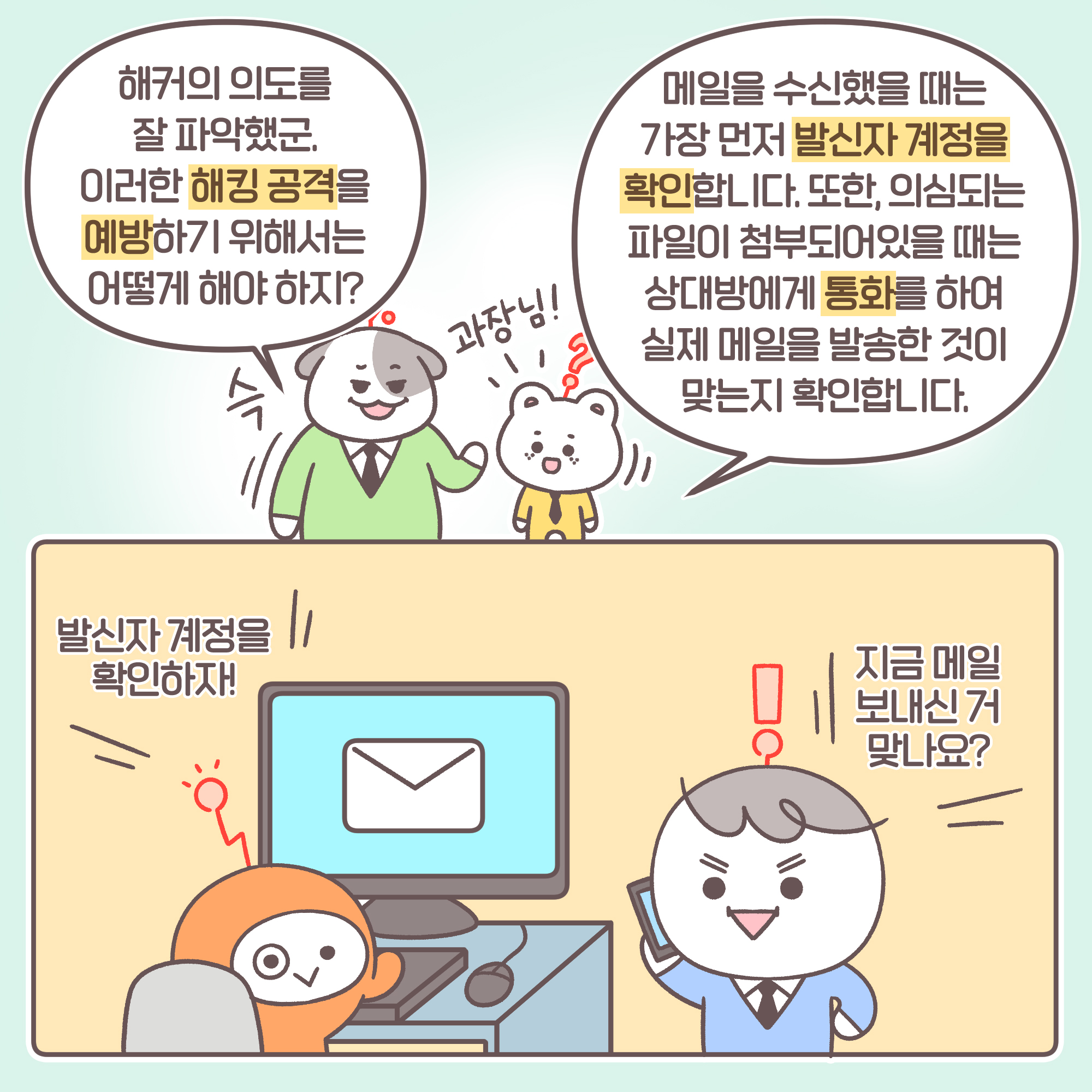 과장: [추임새] 슥 해커의 의도를 잘 파악했군. 이러한 해킹 공격을 예방하기 위해서는 어떻게 해야 하지?
신입: [추임새] 과장님 메일을 수신했을 때는 가장 먼저 발신자 계정을 확인합니다. 또한, 의심되는 파일이 첨부되어있을 때는 상대방에게 통화를 하여 실제 메일을 발송한 것이 맞는지 확인합니다. A: 발신자 계정을 확인하자. B: 지금 메일 보내신 거 맞나요?