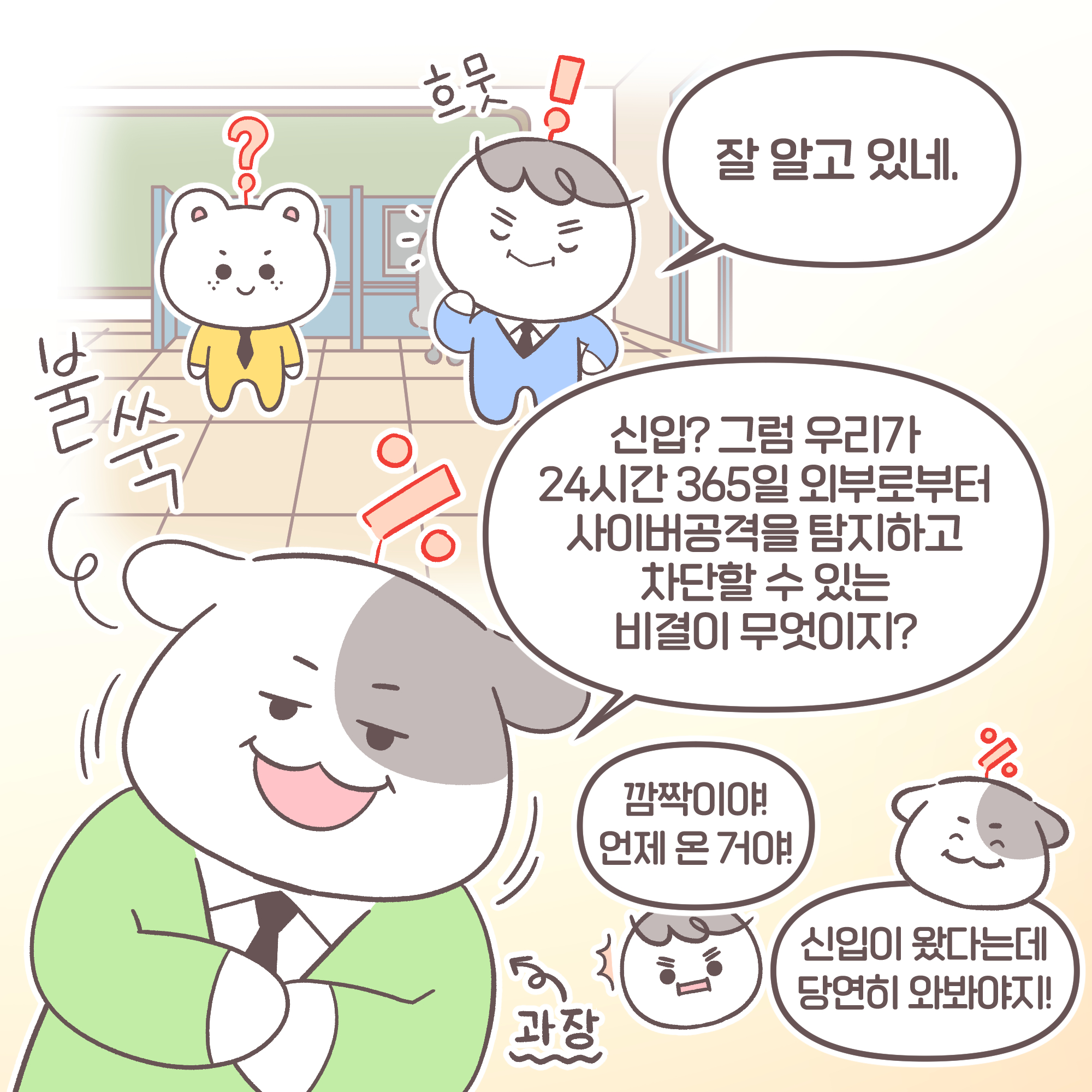 팀장: 잘 알고 있네. 과장: 신입? 그럼 우리가 24시간 365일 외부로부터 사이버공격을 탐지하고 차단할 수 있는 비결이 무엇이지?
팀장: 깜짝이야! 언제 온 거야! 과장: 신입이 왔다는데 당연히 와봐야지! 팀장[추임새] : 흐뭇 과장[추임새] : 불쑥