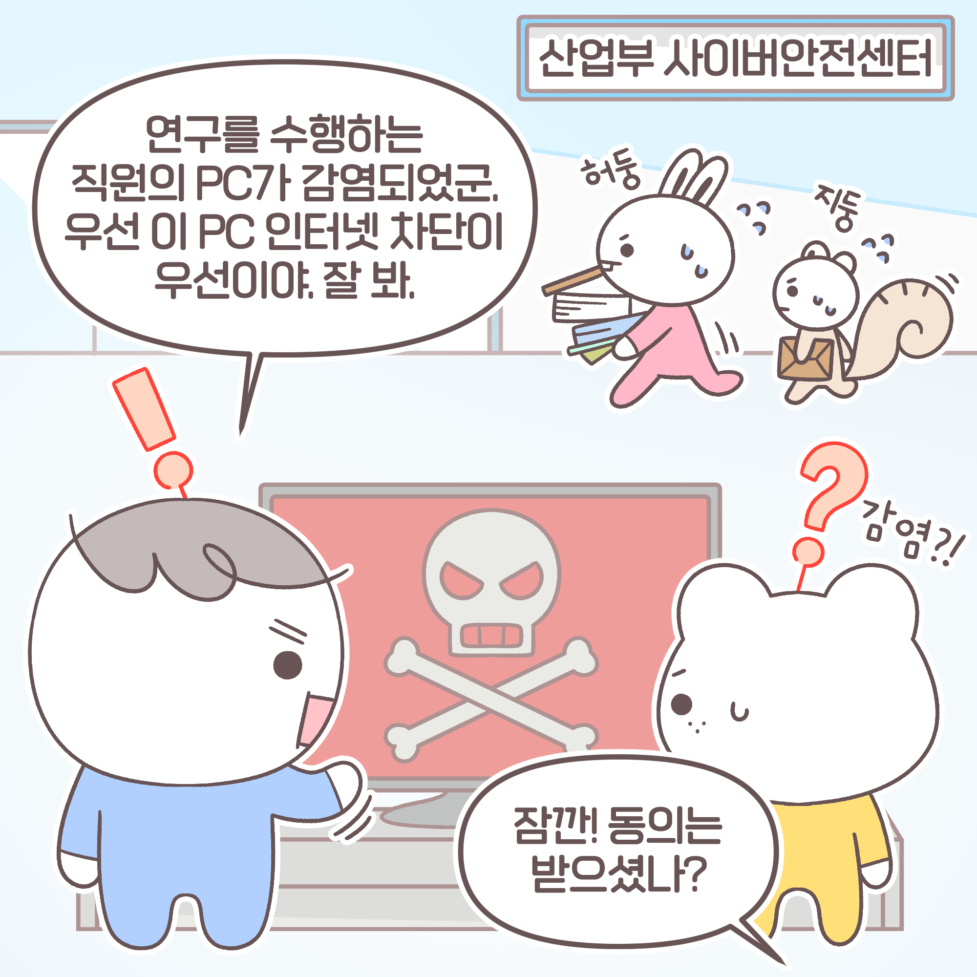 [장소]산업부 사이버안전센터, 요원1[추임새]:허둥, 요원2[추임새]:지둥, 신입[추임새]:감염?! 팀장: 연구를 수행하는 직원의 PC가 감염되었군. 우선 이 PC 인터넷 차단이 우선이야. 잘봐.
과장: 잠깐! 동의는 받으셨나?