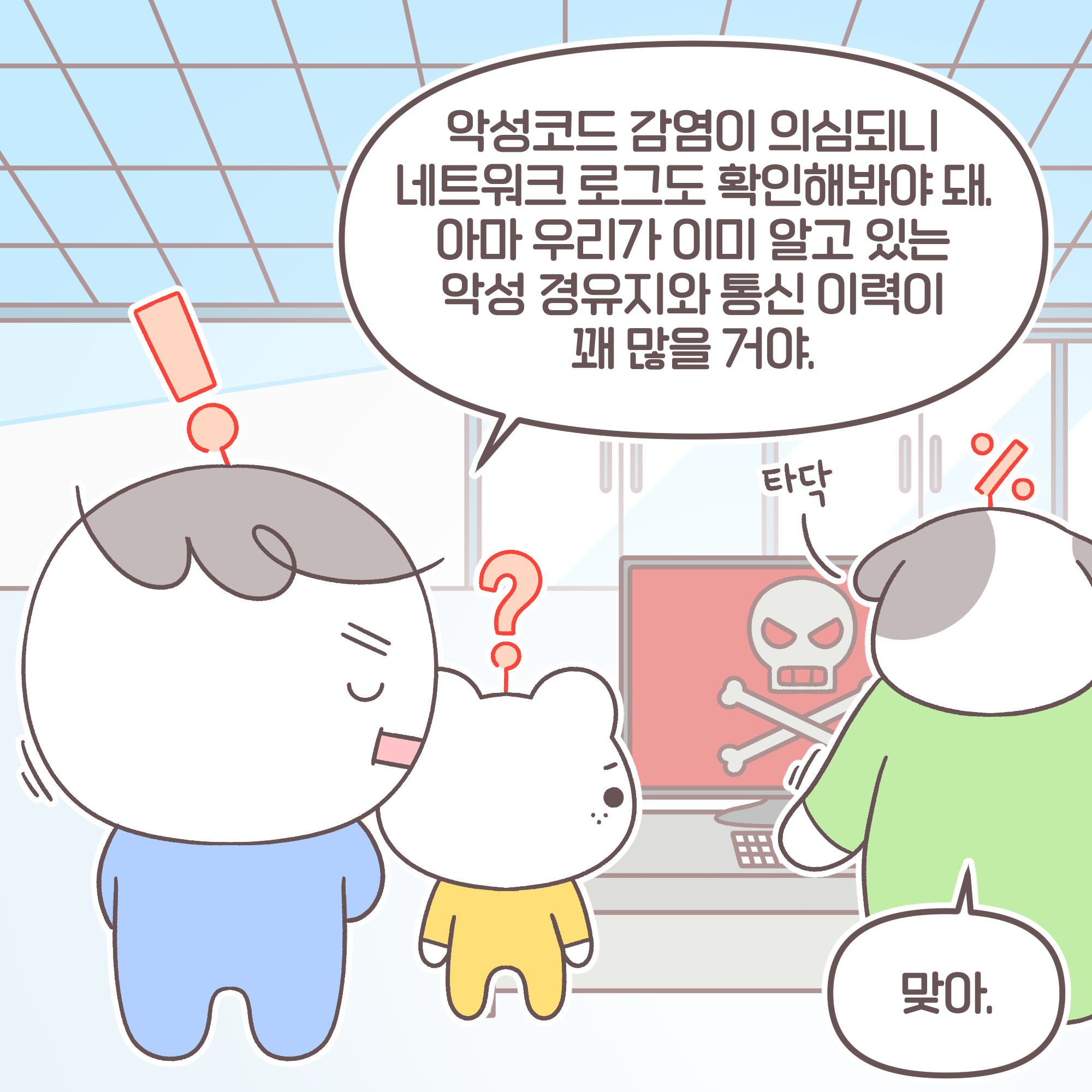 팀장: 악성코드 감염이 의심되니 네트워크 로그도 확인해봐야 돼. 아마 우리가 이미 알고 있는 악성 경유지와 통신 이력이
꽤 많을 거야. 과장: 맞아. 과장[추임새]:타닥 