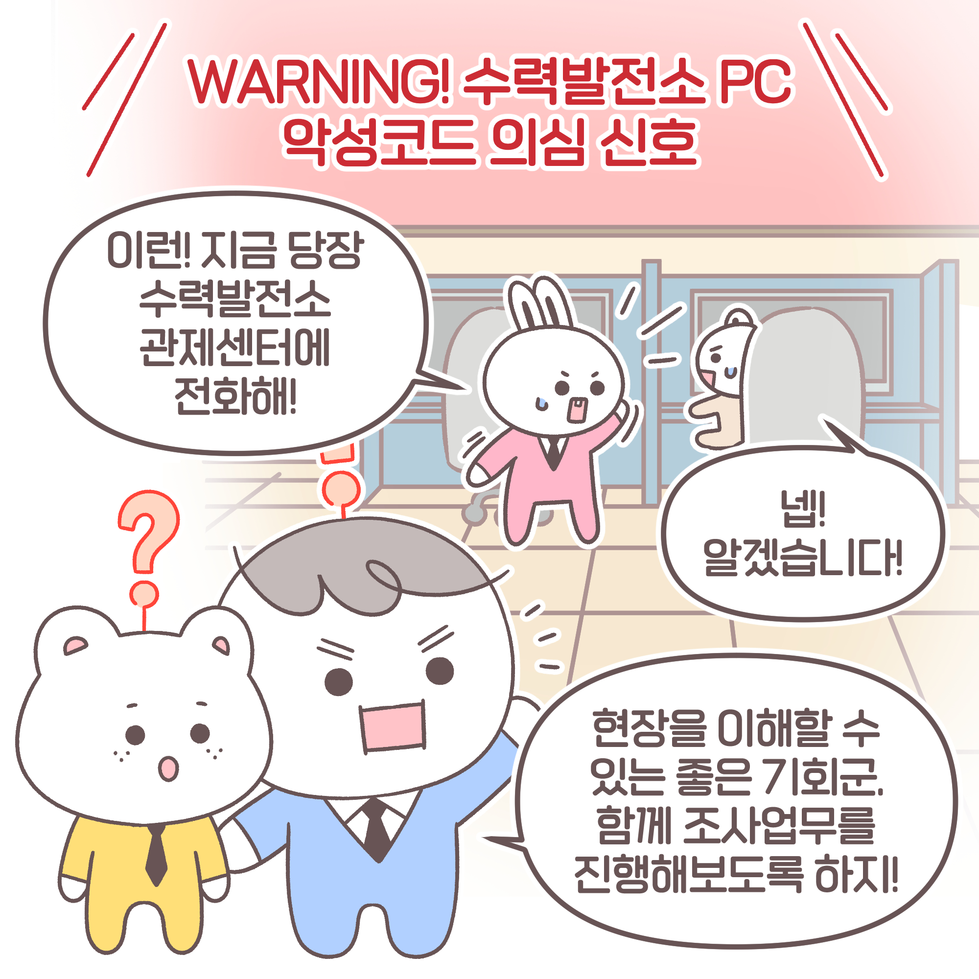 WARNING! 수력발전소 PC 악성코드 의심 신호. 요원1: 이런! 지금 당장 수력발전소 관제센터에 전화해!
요원2: 넵! 알겠습니다! 팀장: 현장을 이해할 수 있는 좋은 기회군. 함께 조사업무를 진행해보도록 하지!