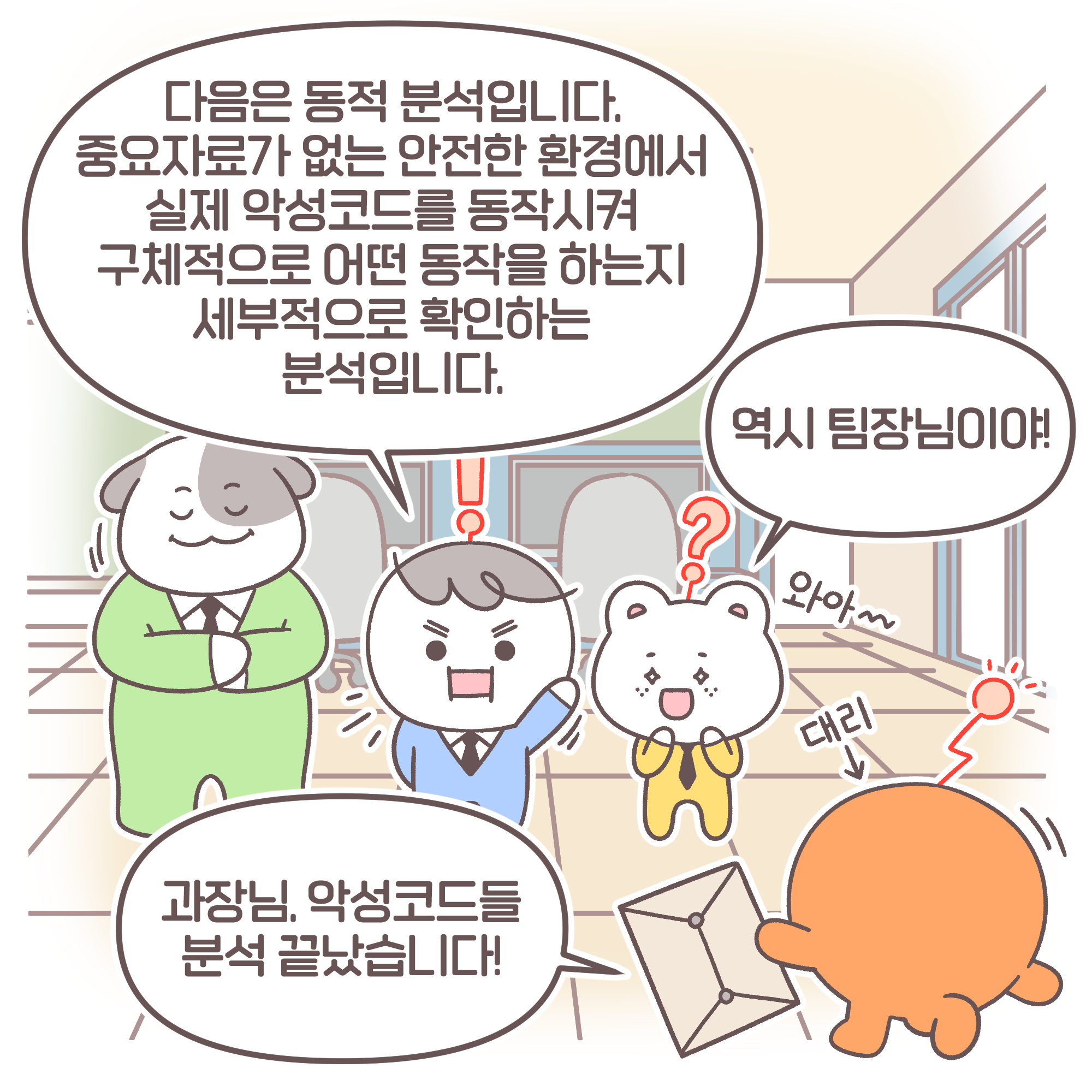 
팀장: 다음은 동적 분석입니다. 중요자료가 없는 안전한 환경에서 실제 악성코드를 동작시켜 구체적으로 어떤 동작을 하는지
세부적으로 확인하는 분석입니다. 신입: 역시 팀장님이야! 대리: 과장님, 악성코드들 분석 끝났습니다!