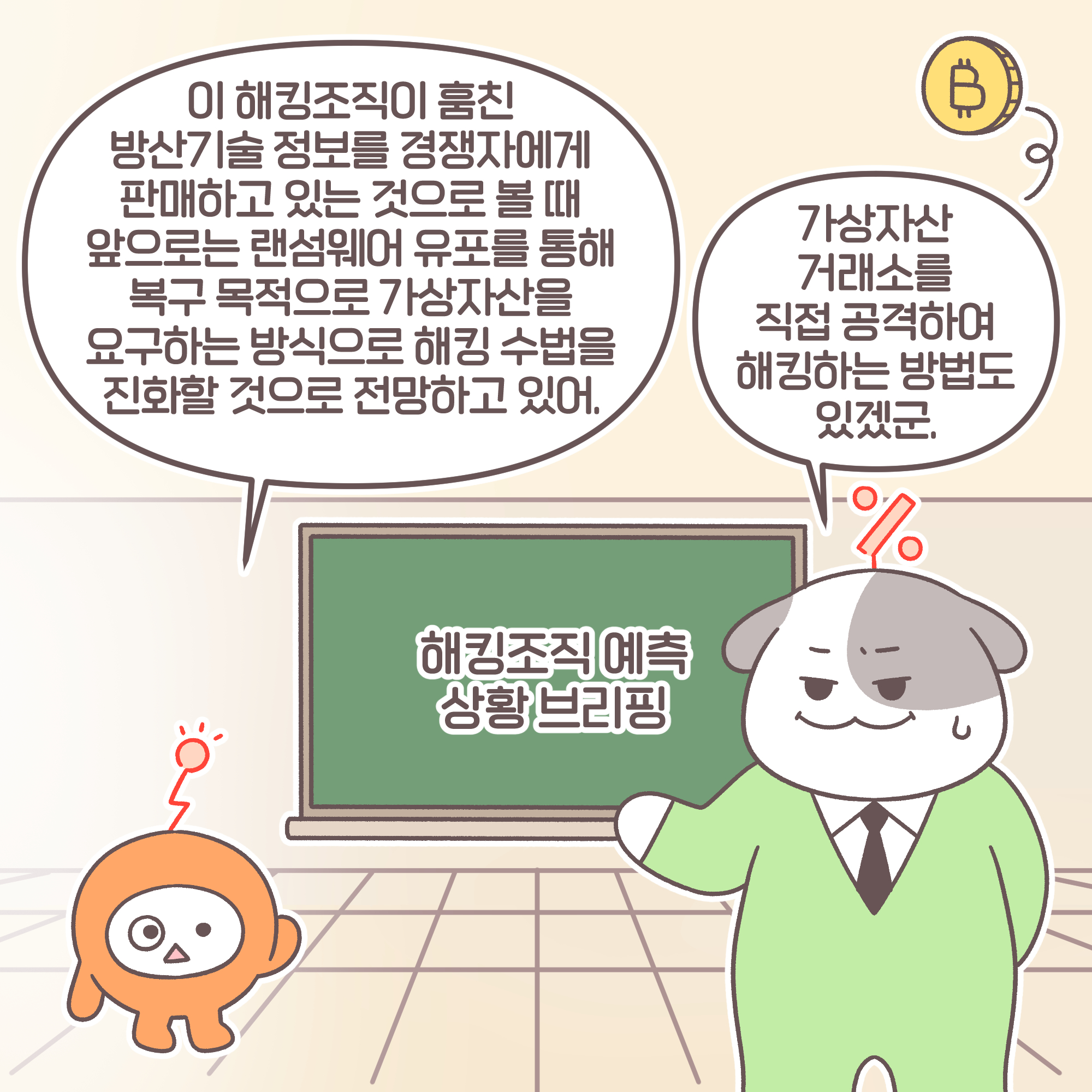 대리: 이 해킹조직이 훔친 방산기술 정보를 경쟁자에게 판매하고 있는 것으로 볼 때 앞으로는 랜섬웨어 유포를 통해 복구 목적으로
가상자산을 요구하는 방식으로 해킹 수법을 진화할 것으로 전망하고 있어. 과장: 가상자산 거래소를 직접 공격하여 해킹하는방법도 있겠군.