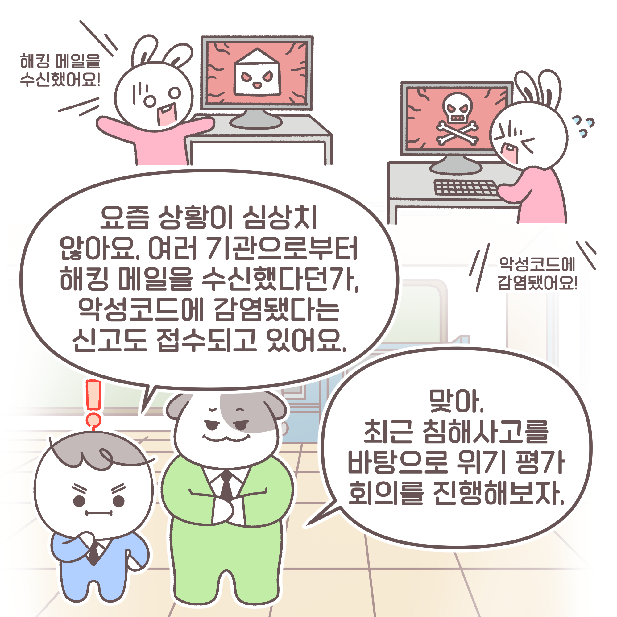 팀장: 요즘 상황이 심상치 않아요. 여러 기관으로부터 해킹 메일을 수신했다던가, 악성코드에 감염됐다는 신고도 접수되고 있어요.
과장: 맞아. 최근 침해사고를 바탕으로 위기 평가 회의를 진행해보자.