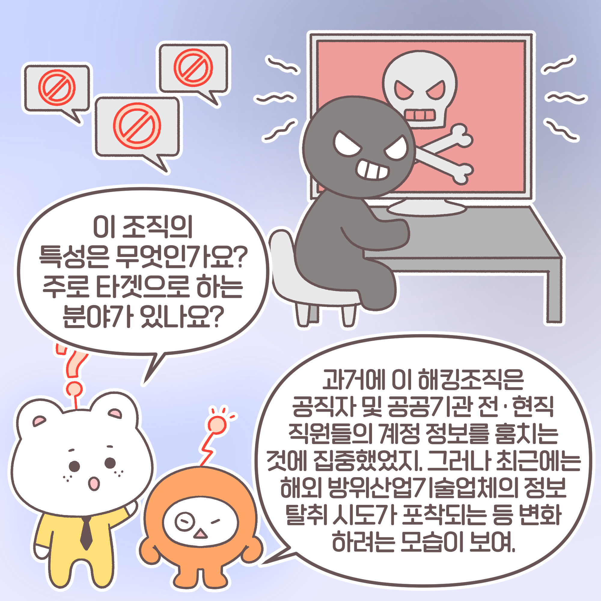 신입: 이 조직의 특성은 무엇인가요? 주로 타겟으로 하는 분야가 있나요? 대리: 과거에 이 해킹조직은 공직자 및 공공기관 전, 현직 직원들의 계정 정보를 훔치는 것에 집중했었지. 그러나 최근에는 해외 방위산업기술업체의 정보 탈취 시도가 포착되는 등 변화하려는 모습이 보여.