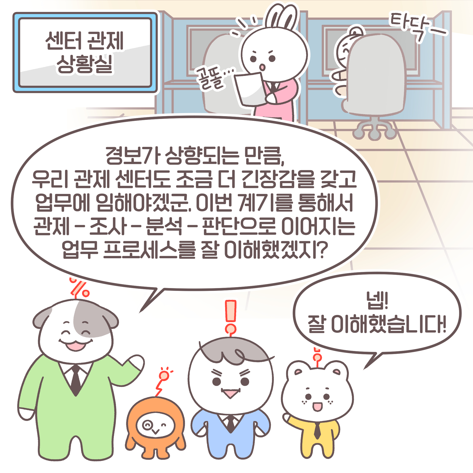 센터 관제 상황실. 과장: 경보가 상향되는 만큼, 우리 관제 센터도 조금 더 긴장감을 갖고 업무에 임해야겠군. 이번 계기를 통해서 관제-조사-분석-판단으로 이어지는 업무 프로세스를 잘 이해했겠지? 신입: 넵! 잘 이해했습니다!