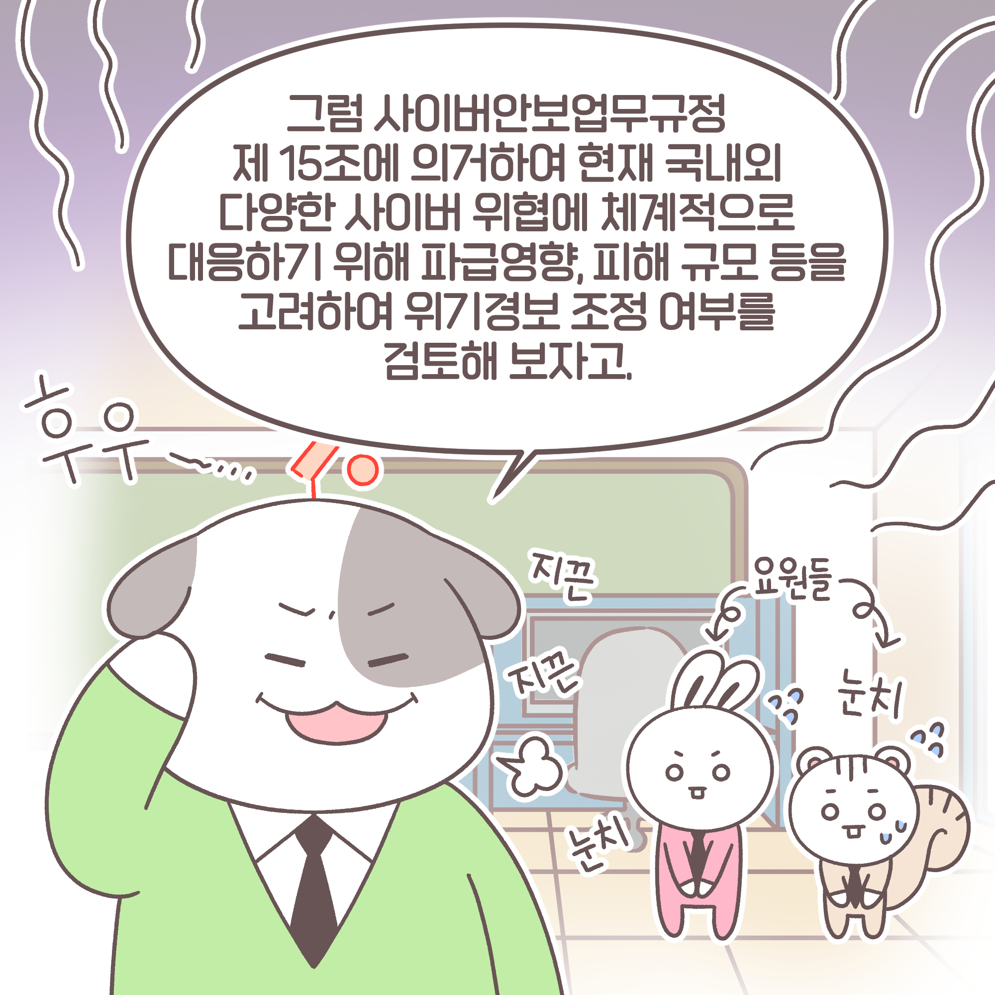 과장: [추임새]후우~... 지끈 지끈 그럼 사이버안보업무규정 제 15조에 의거하여 현재 국내외 다양한 사이버 위협에 체계적으로 대응하기 위해 파급영향, 피해 규모 등을 고려하여 위기경보 조정 여부를 검토해 보자고. [추임새]요원들: 눈치 