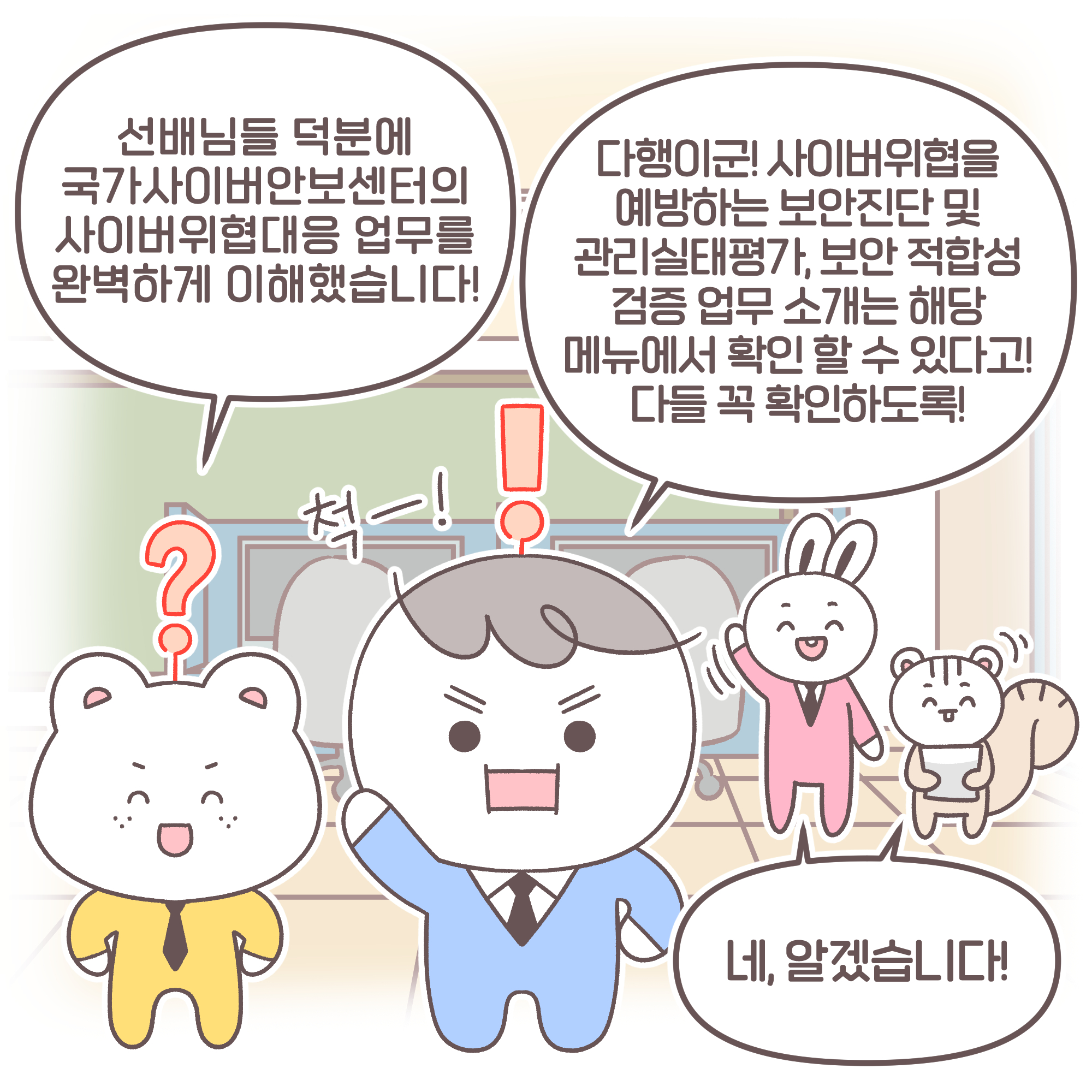 신입: 선배님들 덕분에 국가사이버안보센터의 사이버위협대응 업무를 완벽하게 이해했습니다!
팀장: 다행이군! 사이버위협을 예방하는 보안진단 및 관리실태평가, 보안 적합성 검증 업무 소개는 해당 메뉴에서 확인할 수 있다고! 다들 꼭 확인하도록! 요원들: 네, 알겠습니다!